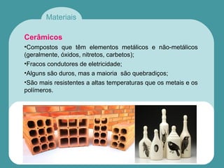 Materiais
Cerâmicos
•Compostos que têm elementos metálicos e não-metálicos
(geralmente, óxidos, nitretos, carbetos);
•Fracos condutores de eletricidade;
•Alguns são duros, mas a maioria são quebradiços;
•São mais resistentes a altas temperaturas que os metais e os
polímeros.
 