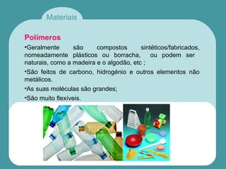 Materiais
Polímeros
•Geralmente são compostos sintéticos/fabricados,
nomeadamente plásticos ou borracha, ou podem ser
naturais, como a madeira e o algodão, etc ;
•São feitos de carbono, hidrogénio e outros elementos não
metálicos.
•As suas moléculas são grandes;
•São muito flexíveis.
 