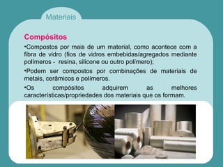Materiais
Compósitos
•Compostos por mais de um material, como acontece com a
fibra de vidro (fios de vidros embebidas/agregados mediante
polímeros - resina, silicone ou outro polímero);
•Podem ser compostos por combinações de materiais de
metais, cerâmicos e polímeros.
•Os compósitos adquirem as melhores
características/propriedades dos materiais que os formam.
 