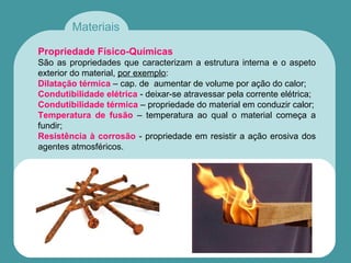 Materiais
Propriedade Físico-Químicas
São as propriedades que caracterizam a estrutura interna e o aspeto
exterior do material, por exemplo:
Dilatação térmica – cap. de aumentar de volume por ação do calor;
Condutibilidade elétrica - deixar-se atravessar pela corrente elétrica;
Condutibilidade térmica – propriedade do material em conduzir calor;
Temperatura de fusão – temperatura ao qual o material começa a
fundir;
Resistência à corrosão - propriedade em resistir a ação erosiva dos
agentes atmosféricos.
 