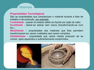 Materiais
Propriedades Tecnológicas
São as propriedades que caracterizam o material durante a fase de
trabalho e de produção, por exemplo:
Fusibilidade - passar do estado sólido ao líquido por ação do calor;
Ductilidade - deixar-se esticar sem rotura (transformando-se num
fio), ;
Meabilidade – propriedades dos materiais que lhes permitem
transformarem-se, serem moldados sem serem rompidos.
Soldabilidade - propriedade que certos metais possuem de se
unirem, após aquecidos e suficientemente comprimidos.
 