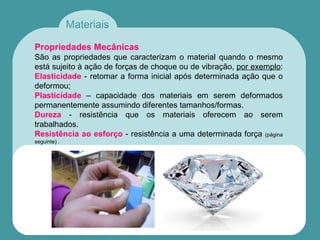 Materiais
Propriedades Mecânicas
São as propriedades que caracterizam o material quando o mesmo
está sujeito à ação de forças de choque ou de vibração, por exemplo:
Elasticidade - retomar a forma inicial após determinada ação que o
deformou;
Plasticidade – capacidade dos materiais em serem deformados
permanentemente assumindo diferentes tamanhos/formas.
Dureza - resistência que os materiais oferecem ao serem
trabalhados.
Resistência ao esforço - resistência a uma determinada força (página
seguinte) .
 