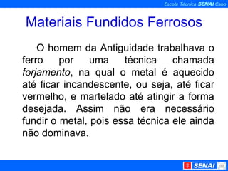 Materiais Fundidos Ferrosos O homem da Antiguidade trabalhava o ferro por uma técnica chamada  forjamento , na qual o metal é aquecido até ficar incandescente, ou seja, até ficar vermelho, e martelado até atingir a forma desejada. Assim não era necessário fundir o metal, pois essa técnica ele ainda não dominava. 