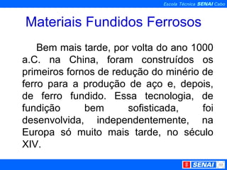 Materiais Fundidos Ferrosos Bem mais tarde, por volta do ano 1000 a.C. na China, foram construídos os primeiros fornos de redução do minério de ferro para a produção de aço e, depois, de ferro fundido. Essa tecnologia, de fundição bem sofisticada, foi desenvolvida, independentemente, na Europa só muito mais tarde, no século XIV.  