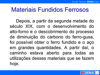 Materiais Fundidos Ferrosos Depois, a partir da segunda metade do século XIX, com o desenvolvimento do alto-forno e o descobrimento do processo de diminuição do carbono do ferro-gusa, foi possível obter o ferro fundido e o aço em grandes quantidades. A partir daí, o caminho estava aberto para todas as utilizações desses materiais que se fazem hoje.  
