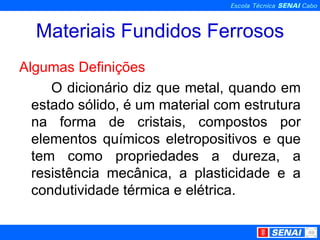 Materiais Fundidos Ferrosos Algumas Definições O dicionário diz que metal, quando em estado sólido, é um material com estrutura na forma de cristais, compostos por elementos químicos eletropositivos e que tem como propriedades a dureza, a resistência mecânica, a plasticidade e a condutividade térmica e elétrica. 