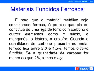 Materiais Fundidos Ferrosos E para que o material metálico seja considerado ferroso, é preciso que ele se constitua de uma liga de ferro com carbono e outros elementos como o silício, o manganês, o fósforo, o enxofre. Quando a quantidade de carbono presente no metal ferroso fica entre 2,0 e 4,5%, temos o  ferro fundido . Se a quantidade de carbono for menor do que 2%, temos o  aço . 