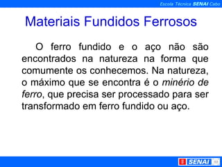 Materiais Fundidos Ferrosos O ferro fundido e o aço não são encontrados na natureza na forma que comumente os conhecemos. Na natureza, o máximo que se encontra é o  minério de ferro , que precisa ser processado para ser transformado em ferro fundido ou aço. 