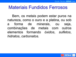 Materiais Fundidos Ferrosos Bem, os metais podem estar puros na natureza, como o ouro e a platina, ou sob a forma de minerais, ou seja, combinações de metais com outros elementos formando  óxidos ,  sulfetos ,  hidratos ,  carbonatos . 