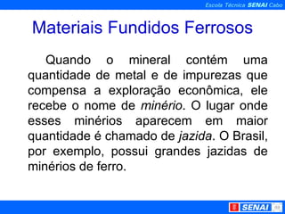 Materiais Fundidos Ferrosos Quando o mineral contém uma quantidade de metal e de impurezas que compensa a exploração econômica, ele recebe o nome de  minério . O lugar onde esses minérios aparecem em maior quantidade é chamado de  jazida . O Brasil, por exemplo, possui grandes jazidas de minérios de ferro. 