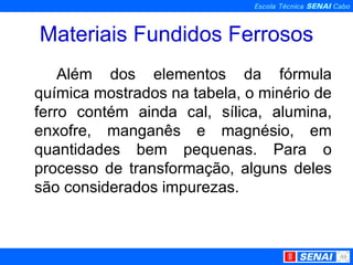Materiais Fundidos Ferrosos Além dos elementos da fórmula química mostrados na tabela, o minério de ferro contém ainda cal, sílica, alumina, enxofre, manganês e magnésio, em quantidades bem pequenas. Para o processo de transformação, alguns deles são considerados impurezas. 