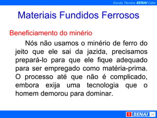 Materiais Fundidos Ferrosos Beneficiamento do minério Nós não usamos o minério de ferro do jeito que ele sai da jazida, precisamos prepará-lo para que ele fique adequado para ser empregado como matéria-prima. O processo até que não é complicado, embora exija uma tecnologia que o homem demorou para dominar. 