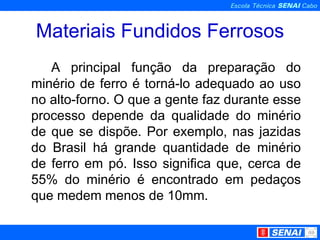 Materiais Fundidos Ferrosos A principal função da preparação do minério de ferro é torná-lo adequado ao uso no alto-forno. O que a gente faz durante esse processo depende da qualidade do minério de que se dispõe. Por exemplo, nas jazidas do Brasil há grande quantidade de minério de ferro em pó. Isso significa que, cerca de 55% do minério é encontrado em pedaços que medem menos de 10mm. 