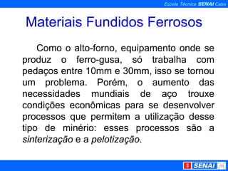 Materiais Fundidos Ferrosos Como o alto-forno, equipamento onde se produz o ferro-gusa, só trabalha com pedaços entre 10mm e 30mm, isso se tornou um problema. Porém, o aumento das necessidades mundiais de aço trouxe condições econômicas para se desenvolver processos que permitem a utilização desse tipo de minério: esses processos são a  sinterização  e a  pelotização . 