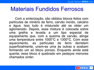Materiais Fundidos Ferrosos Com a sinterização, são obtidos blocos feitos com partículas de minério de ferro, carvão moído, calcário e água. Isso tudo é misturado até se obter um aglomerado. Depois, essa mistura é colocada sobre uma grelha e levada a um tipo especial de equipamento que, com a queima de carvão, atinge uma temperatura entre 1000°C e 1300°C. Com esse aquecimento, as partículas de ferro derretem superficialmente, unem-se uma às outras e acabam formando um só bloco poroso. Enquanto ainda está quente, esse bloco é quebrado em pedaços menores chamados  sínter . 