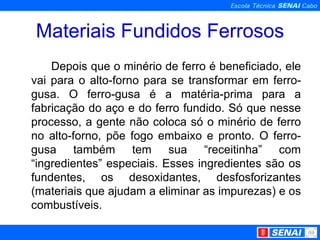 Materiais Fundidos Ferrosos Depois que o minério de ferro é beneficiado, ele vai para o alto-forno para se transformar em ferro-gusa. O ferro-gusa é a matéria-prima para a fabricação do aço e do ferro fundido. Só que nesse processo, a gente não coloca só o minério de ferro no alto-forno, põe fogo embaixo e pronto. O ferro-gusa também tem sua “receitinha” com “ingredientes” especiais. Esses ingredientes são os fundentes, os desoxidantes, desfosforizantes (materiais que ajudam a eliminar as impurezas) e os combustíveis. 