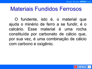 Materiais Fundidos Ferrosos O fundente, isto é, o material que ajuda o minério de ferro a se fundir, é o calcário. Esse material é uma rocha constituída por carbonato de cálcio que, por sua vez, é uma combinação de cálcio com carbono e oxigênio.  