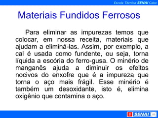 Materiais Fundidos Ferrosos Para eliminar as impurezas temos que colocar, em nossa receita, materiais que ajudam a eliminá-las. Assim, por exemplo, a cal é usada como fundente, ou seja, torna líquida a escória do ferro-gusa. O minério de manganês ajuda a diminuir os efeitos nocivos do enxofre que é a impureza que torna o aço mais frágil. Esse minério é também um desoxidante, isto é, elimina oxigênio que contamina o aço. 