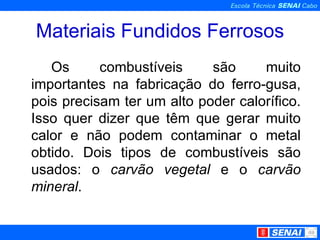 Materiais Fundidos Ferrosos Os combustíveis são muito importantes na fabricação do ferro-gusa, pois precisam ter um alto poder calorífico. Isso quer dizer que têm que gerar muito calor e não podem contaminar o metal obtido. Dois tipos de combustíveis são usados: o  carvão vegetal  e o  carvão mineral . 