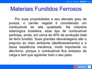 Materiais Fundidos Ferrosos Por suas propriedades e seu elevado grau de pureza, o carvão vegetal é considerado um combustível de alta qualidade. Na indústria siderúrgica brasileira, esse tipo de combustível participa, ainda, em cerca de 40% da produção total de ferro fundido. Suas grandes desvantagens são o prejuízo ao meio ambiente (desflorestamento) e a baixa resistência mecânica, muito importante no alto-forno, porque o combustível fica embaixo da carga e tem que agüentar todo o seu peso.  