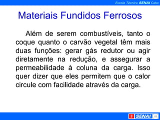 Materiais Fundidos Ferrosos Além de serem combustíveis, tanto o coque quanto o carvão vegetal têm mais duas funções: gerar gás redutor ou agir diretamente na redução, e assegurar a permeabilidade à coluna da carga. Isso quer dizer que eles permitem que o calor circule com facilidade através da carga. 