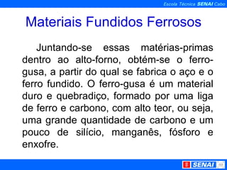 Materiais Fundidos Ferrosos Juntando-se essas matérias-primas dentro ao alto-forno, obtém-se o ferro-gusa, a partir do qual se fabrica o aço e o ferro fundido. O ferro-gusa é um material duro e quebradiço, formado por uma liga de ferro e carbono, com alto teor, ou seja, uma grande quantidade de carbono e um pouco de silício, manganês, fósforo e enxofre.  