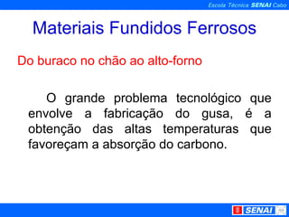 Materiais Fundidos Ferrosos Do buraco no chão ao alto-forno O grande problema tecnológico que envolve a fabricação do gusa, é a obtenção das altas temperaturas que favoreçam a absorção do carbono. 