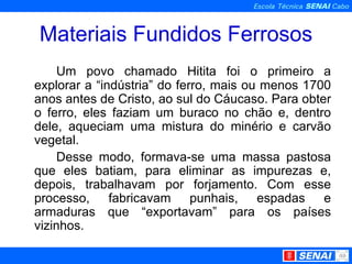 Materiais Fundidos Ferrosos Um povo chamado Hitita foi o primeiro a explorar a “indústria” do ferro, mais ou menos 1700 anos antes de Cristo, ao sul do Cáucaso. Para obter o ferro, eles faziam um buraco no chão e, dentro dele, aqueciam uma mistura do minério e carvão vegetal.  Desse modo, formava-se uma massa pastosa que eles batiam, para eliminar as impurezas e, depois, trabalhavam por forjamento. Com esse processo, fabricavam punhais, espadas e armaduras que “exportavam” para os países vizinhos.  