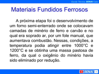 Materiais Fundidos Ferrosos A próxima etapa foi o desenvolvimento de um forno semi-enterrado onde se colocavam camadas de minério de ferro e carvão e no qual era soprado ar, por um fole manual, que aumentava combustão. Nessas, condições, a temperatura podia atingir entre 1000°C e 1200°C e se obtinha uma massa pastosa de ferro, da qual o oxigênio do minério havia sido eliminado por redução. 