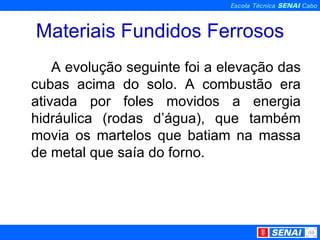 Materiais Fundidos Ferrosos A evolução seguinte foi a elevação das cubas acima do solo. A combustão era ativada por foles movidos a energia hidráulica (rodas d’água), que também movia os martelos que batiam na massa de metal que saía do forno.  