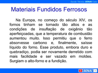 Materiais Fundidos Ferrosos Na Europa, no começo do século XIV, os fornos tinham se tornado tão altos e as condições de insuflação de oxigênio tão aperfeiçoadas, que a temperatura de combustão aumentou muito. Isso permitiu que o ferro absorvesse carbono e, finalmente, saísse líquido do forno. Esse produto, embora duro e quebradiço, podia ser novamente derretido com mais facilidade e ser vazado em moldes. Surgiam o alto-forno e a fundição. 