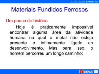 Materiais Fundidos Ferrosos Um pouco de história Hoje é praticamente impossível encontrar alguma área da atividade humana na qual o metal não esteja presente e intimamente ligado ao desenvolvimento. Mas para isso, o homem percorreu um longo caminho: 