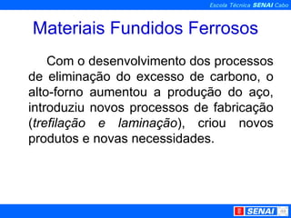 Materiais Fundidos Ferrosos Com o desenvolvimento dos processos de eliminação do excesso de carbono, o alto-forno aumentou a produção do aço, introduziu novos processos de fabricação ( trefilação e laminação ), criou novos produtos e novas necessidades.  