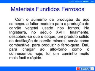 Materiais Fundidos Ferrosos Com o aumento da produção do aço começou a faltar madeira para a produção de carvão vegetal usado nos fornos. Na Inglaterra, no século XVIII, finalmente, descobriu-se que o coque, um produto sólido da destilação do carvão mineral, servia como combustível para produzir o ferro-gusa. Daí, para chegar ao alto-forno como o conhecemos hoje, foi um caminho muito mais fácil e rápido.  