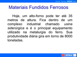 Materiais Fundidos Ferrosos Hoje, um alto-forno pode ter até 35 metros de altura. Fica dentro de um complexo industrial chamado  usina   siderúrgica  e é o principal equipamento utilizado na metalurgia do ferro. Sua produtividade diária gira em torno de 8000 toneladas. 