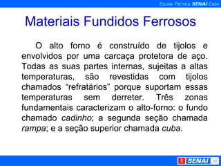 Materiais Fundidos Ferrosos O alto forno é construído de tijolos e envolvidos por uma carcaça protetora de aço. Todas as suas partes internas, sujeitas a altas temperaturas, são revestidas com tijolos chamados “refratários” porque suportam essas temperaturas sem derreter. Três zonas fundamentais caracterizam o alto-forno: o fundo chamado  cadinho ; a segunda seção chamada  rampa ; e a seção superior chamada  cuba . 