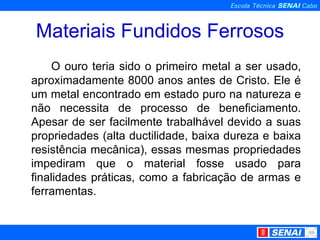 Materiais Fundidos Ferrosos O ouro teria sido o primeiro metal a ser usado, aproximadamente 8000 anos antes de Cristo. Ele é um metal encontrado em estado puro na natureza e não necessita de processo de beneficiamento. Apesar de ser facilmente trabalhável devido a suas propriedades (alta ductilidade, baixa dureza e baixa resistência mecânica), essas mesmas propriedades impediram que o material fosse usado para finalidades práticas, como a fabricação de armas e ferramentas. 