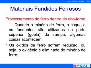 Materiais Fundidos Ferrosos Processamento do ferro dentro do alto-forno Quando o minério de ferro, o coque e os fundentes são utilizados na parte superior (goela) da rampa, algumas coisas acontecem: Os óxidos de ferro sofrem redução, ou seja, o oxigênio é eliminado do minério de ferro; 