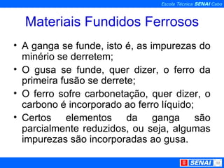 Materiais Fundidos Ferrosos A ganga se funde, isto é, as impurezas do minério se derretem; O gusa se funde, quer dizer, o ferro da primeira fusão se derrete;  O ferro sofre carbonetação, quer dizer, o carbono é incorporado ao ferro líquido; Certos elementos da ganga são parcialmente reduzidos, ou seja, algumas impurezas são incorporadas ao gusa. 