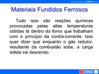 Materiais Fundidos Ferrosos Tudo isso são reações químicas provocadas pelas altas temperaturas obtidas lá dentro do forno que trabalham com o princípio da contra-corrente. Isso quer dizer que enquanto o gás redutor, resultante da combustão sobe, a carga sólida vai descendo. 
