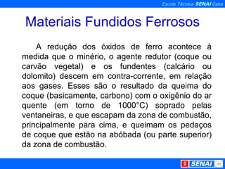 Materiais Fundidos Ferrosos A redução dos óxidos de ferro acontece à medida que o minério, o agente redutor (coque ou carvão vegetal) e os fundentes (calcário ou dolomito) descem em contra-corrente, em relação aos gases. Esses são o resultado da queima do coque (basicamente, carbono) com o oxigênio do ar quente (em torno de 1000°C) soprado pelas ventaneiras, e que escapam da zona de combustão, principalmente para cima, e queimam os pedaços de coque que estão na abóbada (ou parte superior) da zona de combustão.  