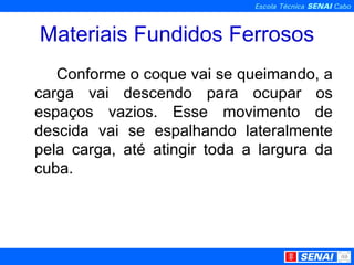 Materiais Fundidos Ferrosos Conforme o coque vai se queimando, a carga vai descendo para ocupar os espaços vazios. Esse movimento de descida vai se espalhando lateralmente pela carga, até atingir toda a largura da cuba. 