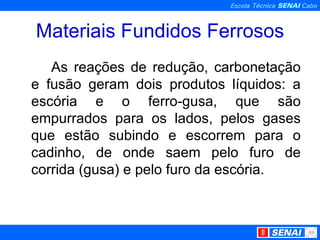 Materiais Fundidos Ferrosos As reações de redução, carbonetação e fusão geram dois produtos líquidos: a escória e o ferro-gusa, que são empurrados para os lados, pelos gases que estão subindo e escorrem para o cadinho, de onde saem pelo furo de corrida (gusa) e pelo furo da escória.  