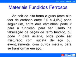 Materiais Fundidos Ferrosos Ao sair do alto-forno o gusa (com alto teor de carbono entre 3,0 e 4,5%) pode seguir um, entre dois caminhos: pode ir para a fundição, para ser usado na fabricação de peças de ferro fundido, ou pode ir para aciaria, onde pode ser misturado com sucata de aço ou, eventualmente, com outros metais, para se transformar em aço. 