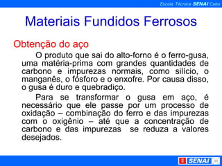 Materiais Fundidos Ferrosos Obtenção do aço O produto que sai do alto-forno é o ferro-gusa, uma matéria-prima com grandes quantidades de carbono e impurezas normais, como silício, o manganês, o fósforo e o enxofre. Por causa disso, o gusa é duro e quebradiço. Para se transformar o gusa em aço, é necessário que ele passe por um processo de oxidação – combinação do ferro e das impurezas com o oxigênio – até que a concentração de carbono e das impurezas  se reduza a valores desejados.   