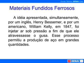 Materiais Fundidos Ferrosos A idéia apresentada, simultaneamente, por um inglês, Henry Bessemer, e por um americano, William Kelly, em 1847, foi injetar ar sob pressão a fim de que ele atravessasse o gusa. Esse processo permitiu a produção de aço em grandes quantidades.  