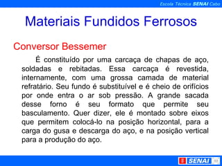Materiais Fundidos Ferrosos Conversor Bessemer É constituído por uma carcaça de chapas de aço, soldadas e rebitadas. Essa carcaça é revestida, internamente, com uma grossa camada de material refratário. Seu fundo é substituível e é cheio de orifícios por onde entra o ar sob pressão. A grande sacada desse forno é seu formato que permite seu basculamento. Quer dizer, ele é montado sobre eixos que permitem colocá-lo na posição horizontal, para a carga do gusa e descarga do aço, e na posição vertical para a produção do aço.  