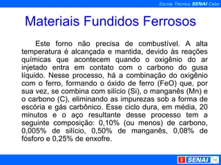 Materiais Fundidos Ferrosos Este forno não precisa de combustível. A alta temperatura é alcançada e mantida, devido às reações químicas que acontecem quando o oxigênio do ar injetado entra em contato com o carbono do gusa líquido. Nesse processo, há a combinação do oxigênio com o ferro, formando o óxido de ferro (FeO) que, por sua vez, se combina com silício (Si), o manganês (Mn) e o carbono (C), eliminando as impurezas sob a forma de escória e gás carbônico. Esse ciclo dura, em média, 20 minutos e o aço resultante desse processo tem a seguinte composição: 0,10% (ou menos) de carbono, 0,005% de silício, 0,50% de manganês, 0,08% de fósforo e 0,25% de enxofre. 