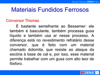 Materiais Fundidos Ferrosos Conversor Thomas É bastante semelhante ao Bessemer: ele também é basculante, também processa gusa líquido e também usa ar nesse processo. A diferença está no revestimento refratário desse conversor, que é feito com um material chamado dolomita, que resiste ao ataque da escória à base de cal e, por isso, esse material permite trabalhar com um gusa com alto teor de fósforo. 
