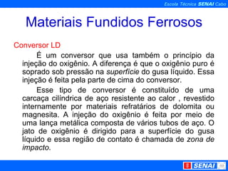 Materiais Fundidos Ferrosos Conversor LD É um conversor que usa também o princípio da injeção do oxigênio. A diferença é que o oxigênio puro é soprado sob pressão na  superfície  do gusa líquido. Essa injeção é feita pela parte de cima do conversor. Esse tipo de conversor é constituído de uma carcaça cilíndrica de aço resistente ao calor , revestido internamente por materiais refratários de dolomita ou magnesita. A injeção do oxigênio é feita por meio de uma lança metálica composta de vários tubos de aço. O jato de oxigênio é dirigido para a superfície do gusa líquido e essa região de contato é chamada de  zona de   impacto . 